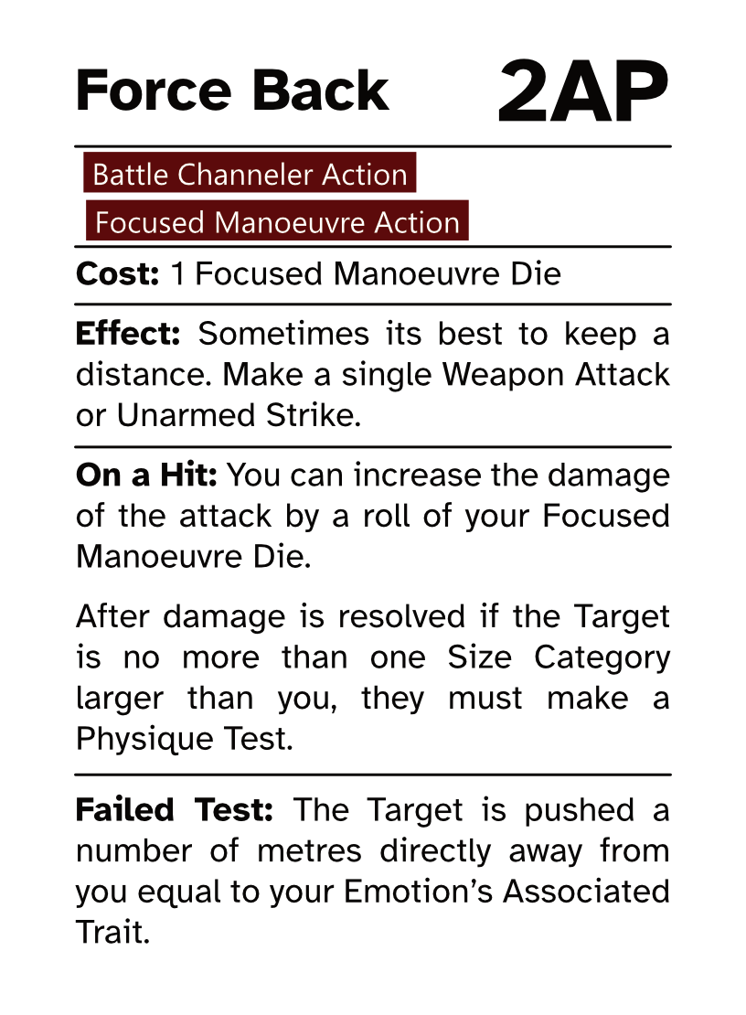 Battle Channeler Action Card (Focused Manoeuvre Action) Force Back AP Cost: 2AP Cost: 1 Focused Manoeuvre Die Effect: Sometimes its best to keep a distance. Make a single Weapon Attack or Unarmed Strike. On a Hit: You can increase the damage of the attack by a roll of your Focused Manoeuvre Die. After damage is resolved if the Target is no more than one Size Category larger than you, they must make a Physique Test. Failed Test: The Target is pushed a number of metres directly away from you equal to your Emotion’s Associated Trait.